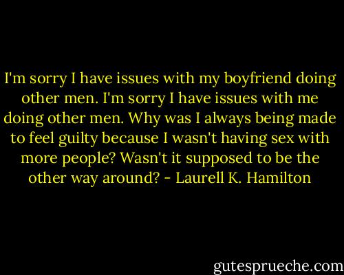 I'm sorry I have issues with my boyfriend doing other men. I'm sorry I have issues with me doing other men. Why was I always being made to feel guilty because I wasn't having sex with more people? Wasn't it supposed to be the other way around? - Laurell K. Hamilton