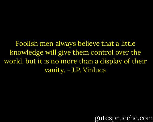 Foolish men always believe that a little knowledge will give them control over the world, but it is no more than a display of their vanity. - J.P. Vinluca