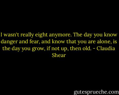 I wasn't really eight anymore. The day you know danger and fear, and know that you are alone, is the day you grow, if not up, then old. - Claudia Shear