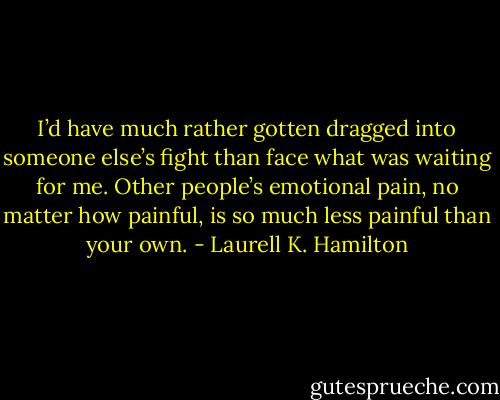 I’d have much rather gotten dragged into someone else’s fight than face what was waiting for me. Other people’s emotional pain, no matter how painful, is so much less painful than your own. - Laurell K. Hamilton