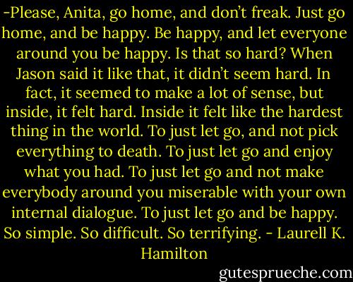 -Please, Anita, go home, and don’t freak. Just go home, and be happy. Be happy, and let everyone around you be happy. Is that so hard?<br />When Jason said it like that, it didn’t seem hard. In fact, it seemed to make a lot of sense, but inside, it felt hard. Inside it felt like the hardest thing in the world. To just let go, and not pick everything to death. To just let go and enjoy what you had. To just let go and not make everybody around you miserable with your own internal dialogue. To just let go and be happy. So simple. So difficult. So terrifying. - Laurell K. Hamilton