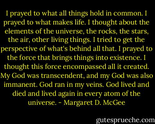 I prayed to what all things hold in common. I prayed to what makes life. I thought about the elements of the universe, the rocks, the stars, the air, other living things. I tried to get the perspective of what's behind all that. I prayed to the force that brings things into existence. I thought this force encompassed all it created. My God was transcendent, and my God was also immanent. God ran in my veins. God lived and died and lived again in every atom of the universe. - Margaret D. McGee