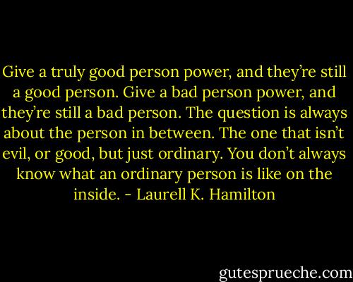 Give a truly good person power, and they’re still a good person. Give a bad person power, and they’re still a bad person. The question is always about the person in between. The one that isn’t evil, or good, but just ordinary. You don’t always know what an ordinary person is like on the inside. - Laurell K. Hamilton