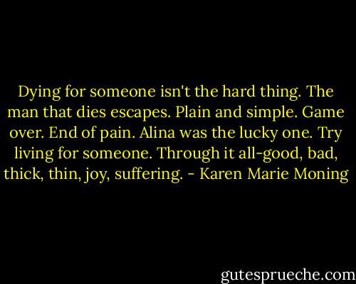 Dying for someone isn't the hard thing. The man that dies escapes. Plain and simple. Game over. End of pain. Alina was the lucky one. Try living for someone. Through it all-good, bad, thick, thin, joy, suffering. - Karen Marie Moning