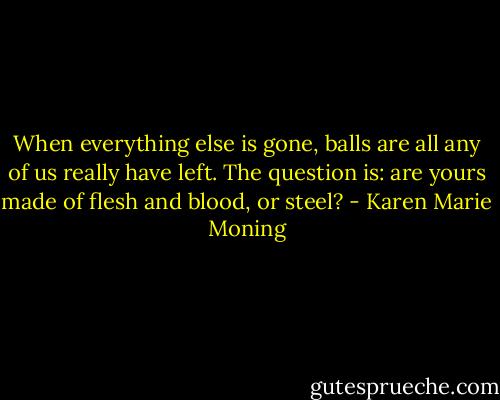 When everything else is gone, balls are all any of us really have left. The question is: are yours made of flesh and blood, or steel? - Karen Marie Moning