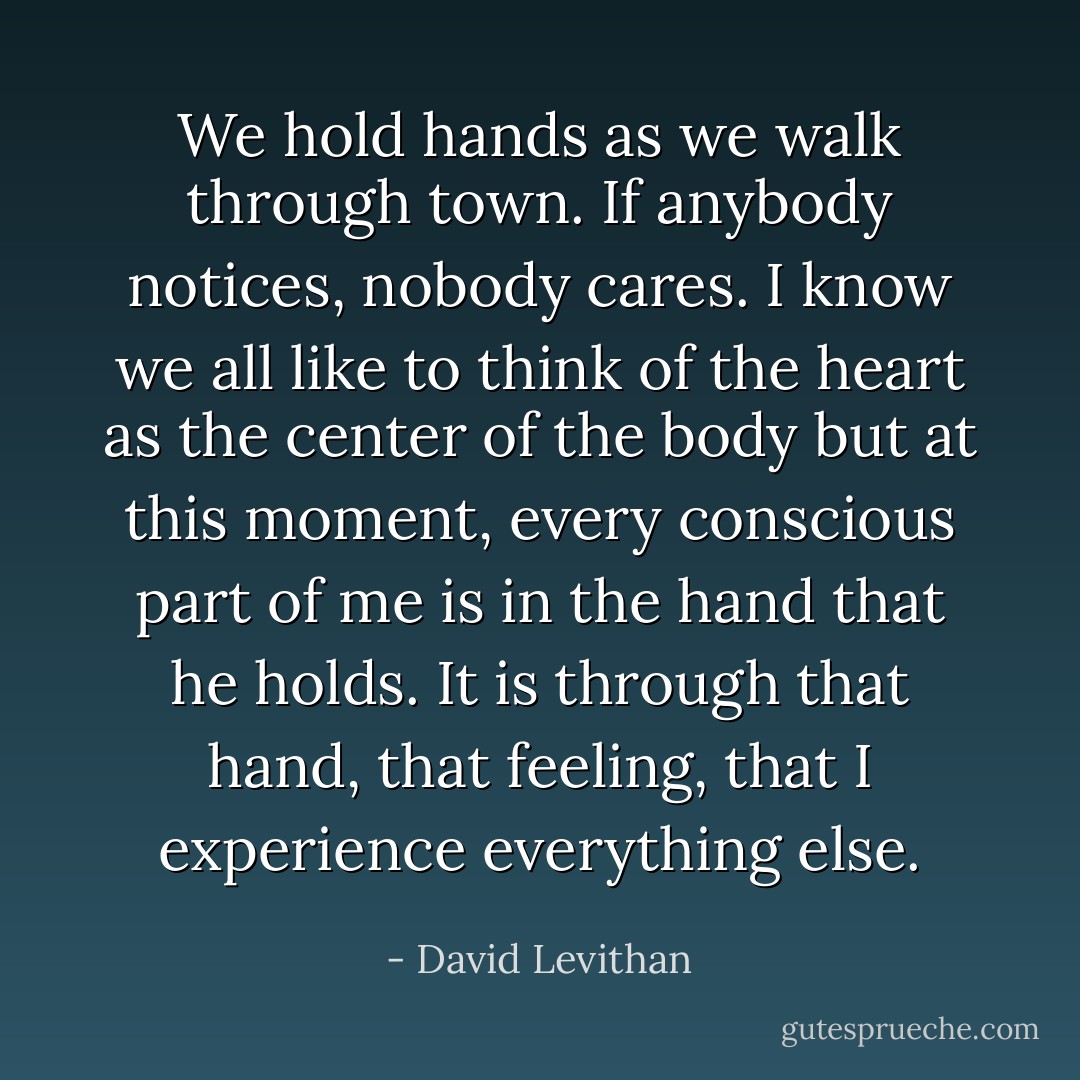 We hold hands as we walk through town. If anybody notices, nobody cares. I know we all like to think of the heart as the center of the body but at this moment, every conscious part of me is in the hand that he holds. It is through that hand, that feeling, that I experience everything else. - David Levithan