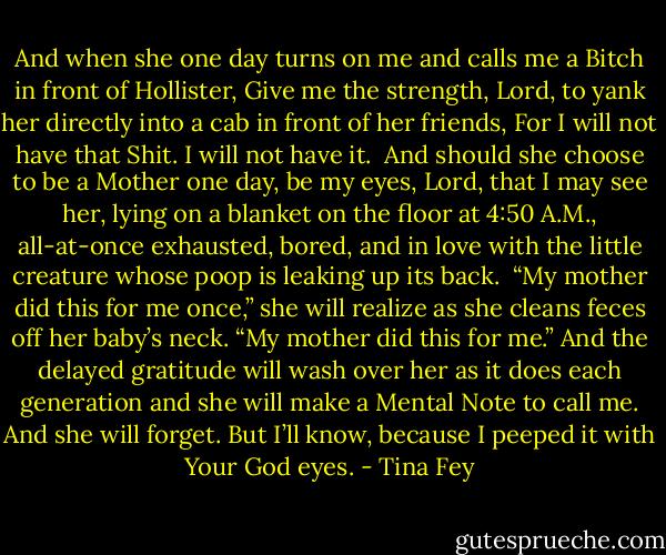 And when she one day turns on me and calls me a Bitch in front of Hollister, Give me the strength, Lord, to yank her directly into a cab in front of her friends, For I will not have that Shit. I will not have it.<br /><br />And should she choose to be a Mother one day, be my eyes, Lord, that I may see her, lying on a blanket on the floor at 4:50 A.M., all-at-once exhausted, bored, and in love with the little creature whose poop is leaking up its back.<br /><br />“My mother did this for me once,” she will realize as she cleans feces off her baby’s neck. “My mother did this for me.” And the delayed gratitude will wash over her as it does each generation and she will make a Mental Note to call me. And she will forget. But I’ll know, because I peeped it with Your God eyes. - Tina Fey