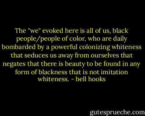 The "we" evoked here is all of us, black people/people of color, who are daily bombarded by a powerful colonizing whiteness that seduces us away from ourselves that negates that there is beauty to be found in any form of blackness that is not imitation whiteness. - bell hooks