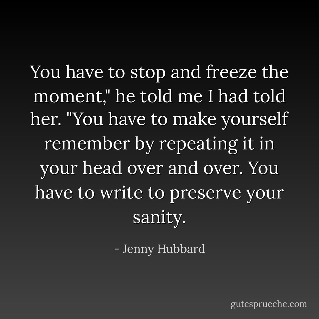 You have to stop and freeze the moment," he told me I had told her. "You have to make yourself remember by repeating it in your head over and over. You have to write to preserve your sanity. - Jenny Hubbard
