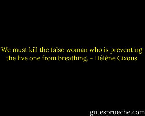 We must kill the false woman who is preventing the live one from breathing. - Hélène Cixous