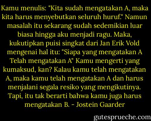 Kamu menulis: "Kita sudah mengatakan A, maka kita harus menyebutkan seluruh huruf." Namun masalah itu sekarang sudah sedemikian luar biasa hingga aku menjadi ragu. Maka, kukutipkan puisi singkat dari Jan Erik Vold mengenai hal itu:<br />"Siapa yang mengatakan A<br />Telah mengatakan A"<br />Kamu mengerti yang kumaksud, kan? Kalau kamu telah mengatakan A, maka kamu telah mengatakan A dan harus menjalani segala resiko yang mengikutinya. Tapi, itu tak berarti bahwa kamu juga harus mengatakan B. - Jostein Gaarder