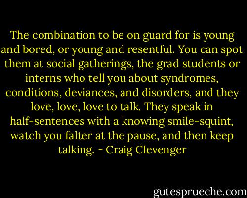 The combination to be on guard for is young and bored, or young and resentful. You can spot them at social gatherings, the grad students or interns who tell you about syndromes, conditions, deviances, and disorders, and they love, love, love to talk. They speak in half-sentences with a knowing smile-squint, watch you falter at the pause, and then keep talking. - Craig Clevenger