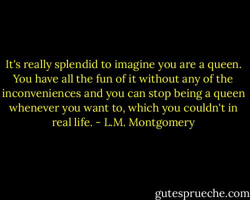 It's really splendid to imagine you are a queen. You have all the fun of it without any of the inconveniences and you can stop being a queen whenever you want to, which you couldn't in real life. - L.M. Montgomery