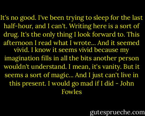 It's no good. I've been trying to sleep for the last half-hour, and I can't. Writing here is a sort of drug. It's the only thing I look forward to. This afternoon I read what I wrote... And it seemed vivid. I know it seems vivid because my imagination fills in all the bits another person wouldn't understand. I mean, it's vanity. But it seems a sort of magic... And I just can't live in this present. I would go mad if I did - John Fowles