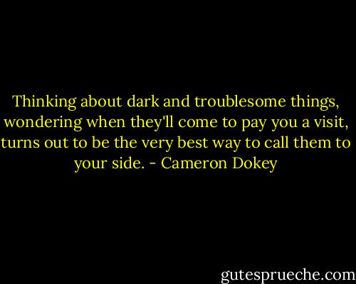 Thinking about dark and troublesome things, wondering when they'll come to pay you a visit, turns out to be the very best way to call them to your side. - Cameron Dokey