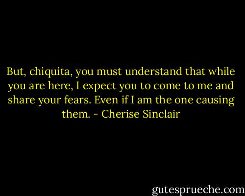 But, chiquita, you must understand that while you are here, I expect you to come to me and share your fears. Even if I am the one causing them. - Cherise Sinclair