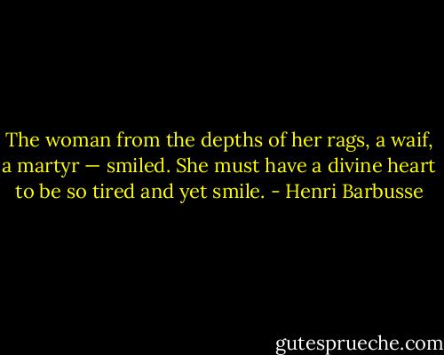 The woman from the depths of her rags, a waif, a martyr — smiled. She must have a divine heart to be so tired and yet smile. - Henri Barbusse