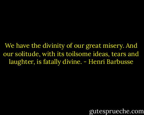 We have the divinity of our great misery. And our solitude, with its toilsome ideas, tears and laughter, is fatally divine. - Henri Barbusse