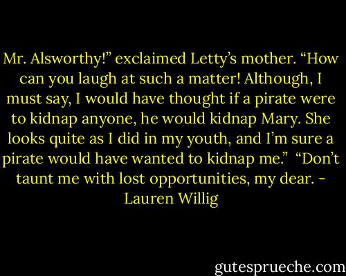 Mr. Alsworthy!” exclaimed Letty’s mother. “How can you laugh at such a matter! Although, I must say, I would have thought if a pirate were to kidnap anyone, he would kidnap Mary. She looks quite as I did in my youth, and I’m sure a pirate would have wanted to kidnap me.”<br /><br />“Don’t taunt me with lost opportunities, my dear. - Lauren Willig