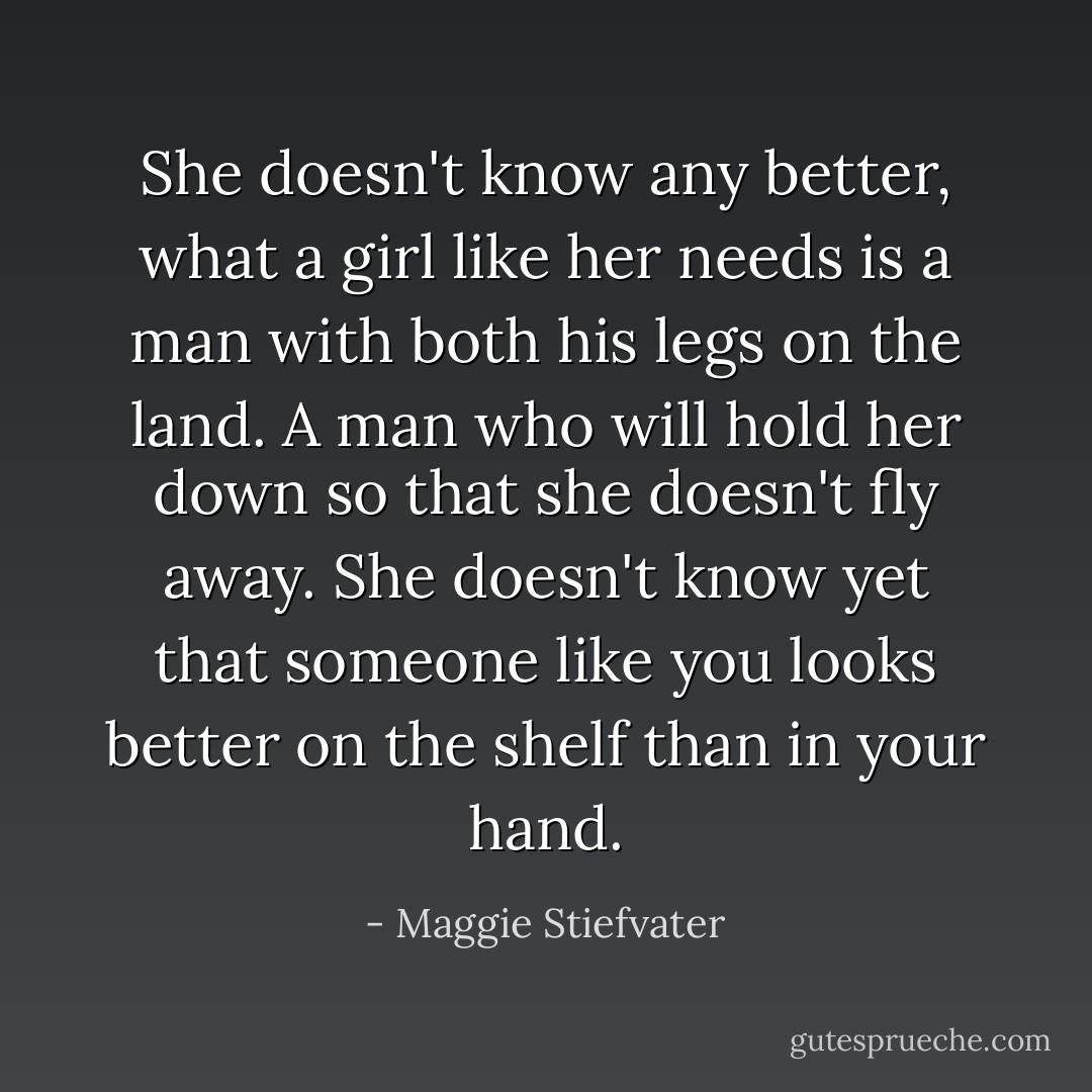 She doesn't know any better, what a girl like her needs is a man with both his legs on the land. A man who will hold her down so that she doesn't fly away. She doesn't know yet that someone like you looks better on the shelf than in your hand. - Maggie Stiefvater
