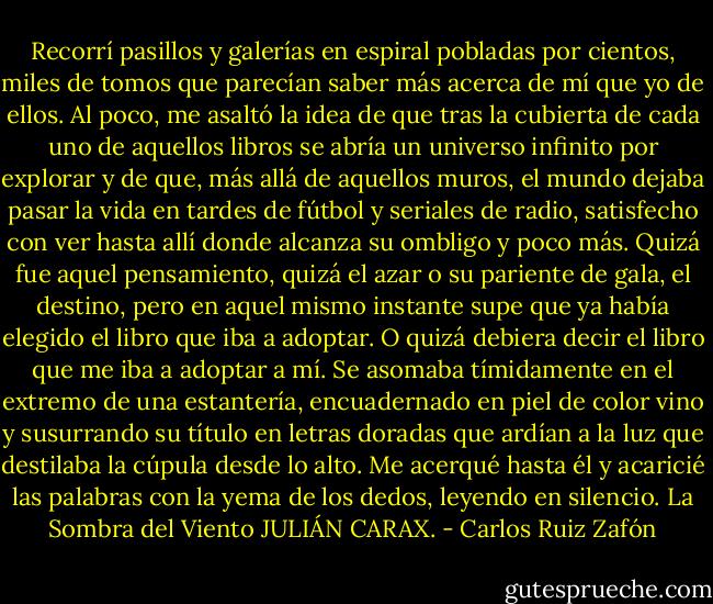 Recorrí pasillos y galerías en espiral pobladas por cientos, miles de tomos que parecían saber más acerca de mí que yo de ellos. Al poco, me asaltó la idea de que tras la cubierta de cada uno de aquellos libros se abría un universo infinito por explorar y de que, más allá de aquellos muros, el mundo dejaba pasar la vida en tardes de fútbol y seriales de radio, satisfecho con ver hasta allí donde alcanza su ombligo y poco más. Quizá fue aquel pensamiento, quizá el azar o su pariente de gala, el destino, pero en aquel mismo instante supe que ya había elegido el libro que iba a adoptar. O quizá debiera decir el libro que me iba a adoptar a mí. Se asomaba tímidamente en el extremo de una estantería, encuadernado en piel de color vino y susurrando su título en letras doradas que ardían a la luz que destilaba la cúpula desde lo alto. Me acerqué hasta él y acaricié las palabras con la yema de los dedos, leyendo en silencio.<br />La Sombra del Viento<br />JULIÁN CARAX. - Carlos Ruiz Zafón