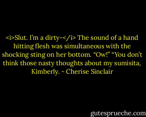 <i>Slut. I’m a dirty-</i><br />The sound of a hand hitting flesh was simultaneous with the shocking sting on her bottom. “Ow!”<br />“You don’t think those nasty thoughts about my sumisita, Kimberly. - Cherise Sinclair