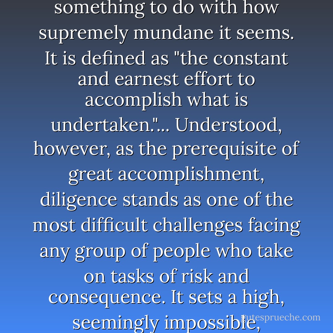 People underestimate the importance of dilligence as a virtue. No doubt it has something to do with how supremely mundane it seems. It is defined as "the constant and earnest effort to accomplish what is undertaken."... Understood, however, as the prerequisite of great accomplishment, diligence stands as one of the most difficult challenges facing any group of people who take on tasks of risk and consequence. It sets a high, seemingly impossible, expectation for performance and human behavior. - Atul Gawande