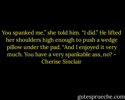 You spanked me,” she told him.<br />“I did.” He lifted her shoulders high enough to push a wedge pillow under the pad. “And I enjoyed it very much. You have a very spankable ass, no? - Cherise Sinclair