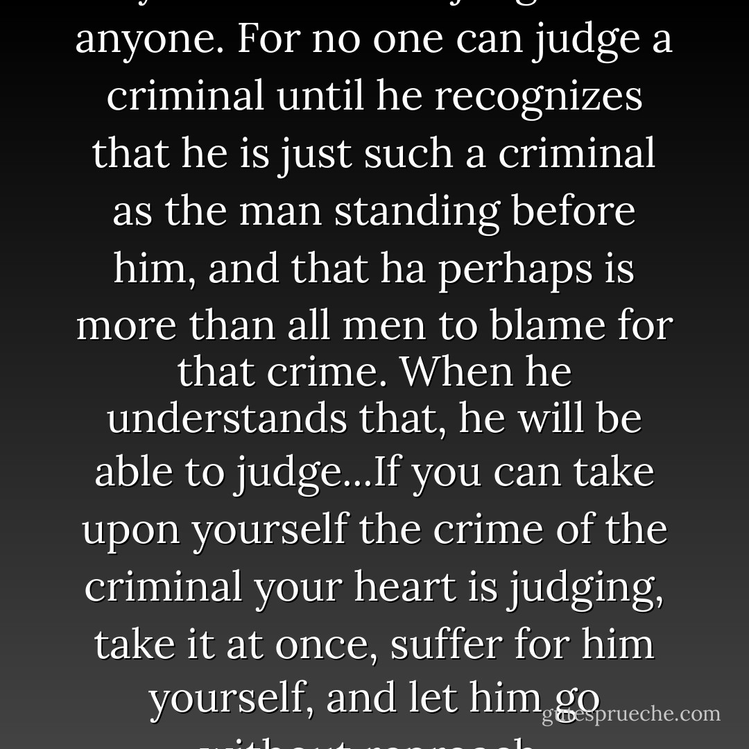 Remember particularly that you cannot be a judge of anyone. For no one can judge a criminal until he recognizes that he is just such a criminal as the man standing before him, and that ha perhaps is more than all men to blame for that crime. When he understands that, he will be able to judge...If you can take upon yourself the crime of the criminal your heart is judging, take it at once, suffer for him yourself, and let him go without reproach. - Fyodor Dostoevsky