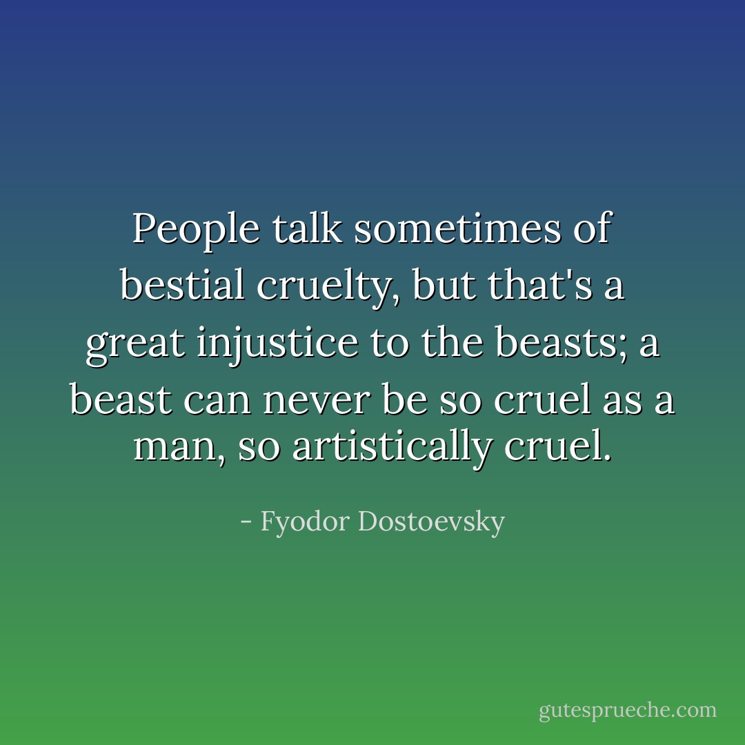 People talk sometimes of bestial cruelty, but that's a great injustice to the beasts; a beast can never be so cruel as a man, so artistically cruel. - Fyodor Dostoevsky