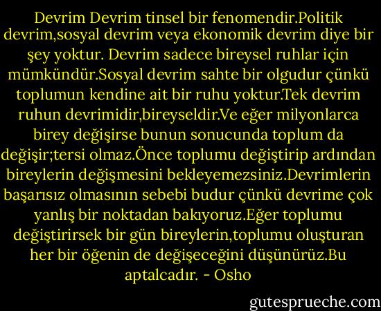 Devrim<br />Devrim tinsel bir fenomendir.Politik devrim,sosyal devrim veya ekonomik devrim diye bir şey yoktur. Devrim sadece bireysel ruhlar için mümkündür.Sosyal devrim sahte bir olgudur çünkü toplumun kendine ait bir ruhu yoktur.Tek devrim ruhun devrimidir,bireyseldir.Ve eğer milyonlarca birey değişirse bunun sonucunda toplum da değişir;tersi olmaz.Önce toplumu değiştirip ardından bireylerin değişmesini bekleyemezsiniz.Devrimlerin başarısız olmasının sebebi budur çünkü devrime çok yanlış bir noktadan bakıyoruz.Eğer toplumu değiştirirsek bir gün bireylerin,toplumu oluşturan her bir öğenin de değişeceğini düşünürüz.Bu aptalcadır. - Osho