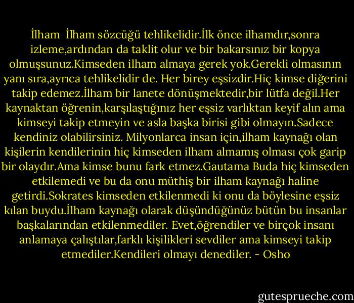 İlham <br />İlham sözcüğü tehlikelidir.İlk önce ilhamdır,sonra izleme,ardından da taklit olur ve bir bakarsınız bir kopya olmuşsunuz.Kimseden ilham almaya gerek yok.Gerekli olmasının yanı sıra,ayrıca tehlikelidir de.<br />Her birey eşsizdir.Hiç kimse diğerini takip edemez.İlham bir lanete dönüşmektedir,bir lütfa değil.Her kaynaktan öğrenin,karşılaştığınız her eşsiz varlıktan keyif alın ama kimseyi takip etmeyin ve asla başka birisi gibi olmayın.Sadece kendiniz olabilirsiniz.<br />Milyonlarca insan için,ilham kaynağı olan kişilerin kendilerinin hiç kimseden ilham almamış olması çok garip bir olaydır.Ama kimse bunu fark etmez.Gautama Buda hiç kimseden etkilemedi ve bu da onu müthiş bir ilham kaynağı haline getirdi.Sokrates kimseden etkilenmedi ki onu da böylesine eşsiz kılan buydu.İlham kaynağı olarak düşündüğünüz bütün bu insanlar başkalarından etkilenmediler. Evet,öğrendiler ve birçok insanı anlamaya çalıştılar,farklı kişilikleri sevdiler ama kimseyi takip etmediler.Kendileri olmayı denediler. - Osho