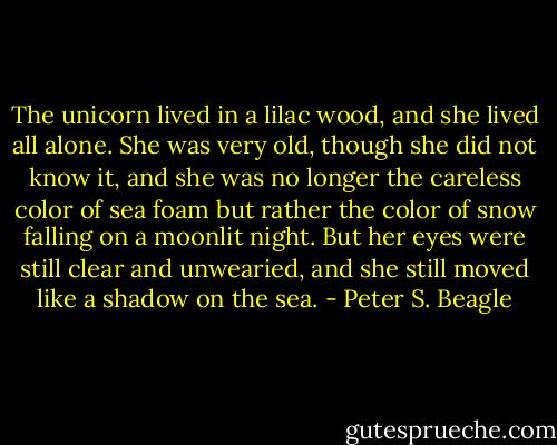 The unicorn lived in a lilac wood, and she lived all alone. She was very old, though she did not know it, and she was no longer the careless color of sea foam but rather the color of snow falling on a moonlit night. But her eyes were still clear and unwearied, and she still moved like a shadow on the sea. - Peter S. Beagle