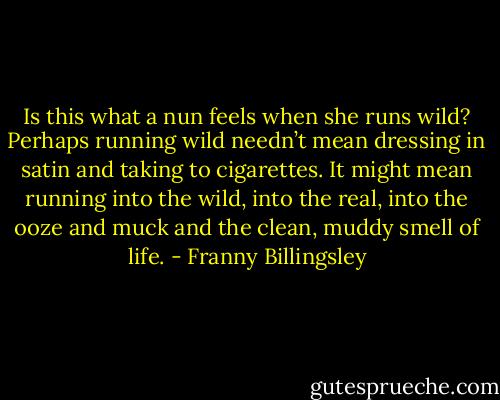 Is this what a nun feels when she runs wild? Perhaps running wild needn’t mean dressing in satin and taking to cigarettes. It might mean running into the wild, into the real, into the ooze and muck and the clean, muddy smell of life. - Franny Billingsley