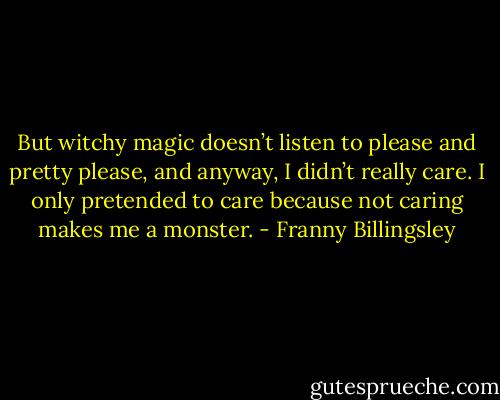 But witchy magic doesn’t listen to please and pretty please, and anyway, I didn’t really care. I only pretended to care because not caring makes me a monster. - Franny Billingsley