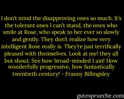 I don’t mind the disapproving ones so much. It’s the tolerant ones I can’t stand, the ones who smile at Rose, who speak to her ever so slowly and gently. They don’t realize how very intelligent Rose really is. They’re just terrifically pleased with themselves. Look at me! they all but shout. See how broad-minded I am! How wonderfully progressive, how fantastically twentieth century! - Franny Billingsley
