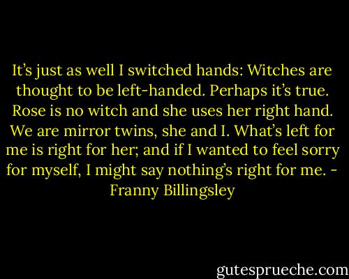 It’s just as well I switched hands: Witches are thought to be left-handed. Perhaps it’s true. Rose is no witch and she uses her right hand. We are mirror twins, she and I. What’s left for me is right for her; and if I wanted to feel sorry for myself, I might say nothing’s right for me. - Franny Billingsley