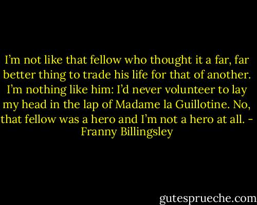 I’m not like that fellow who thought it a far, far better thing to trade his life for that of another. I’m nothing like him: I’d never volunteer to lay my head in the lap of Madame la Guillotine. No, that fellow was a hero and I’m not a hero at all. - Franny Billingsley