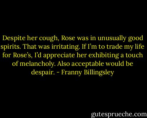 Despite her cough, Rose was in unusually good spirits. That was irritating. If I’m to trade my life for Rose’s, I’d appreciate her exhibiting a touch of melancholy. Also acceptable would be despair. - Franny Billingsley