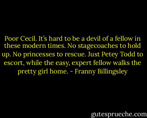 Poor Cecil. It’s hard to be a devil of a fellow in these modern times. No stagecoaches to hold up. No princesses to rescue. Just Petey Todd to escort, while the easy, expert fellow walks the pretty girl home. - Franny Billingsley