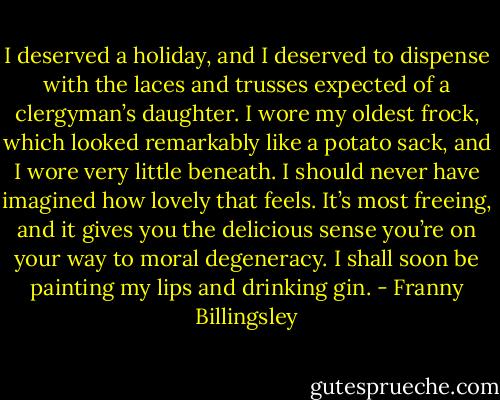 I deserved a holiday, and I deserved to dispense with the laces and trusses expected of a clergyman’s daughter. I wore my oldest frock, which looked remarkably like a potato sack, and I wore very little beneath. I should never have imagined how lovely that feels. It’s most freeing, and it gives you the delicious sense you’re on your way to moral degeneracy. I shall soon be painting my lips and drinking gin. - Franny Billingsley