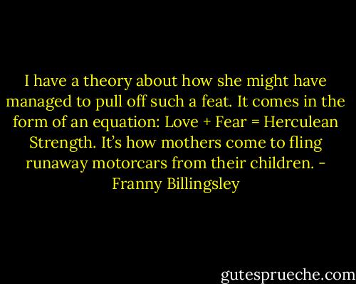 I have a theory about how she might have managed to pull off such a feat. It comes in the form of an equation: Love + Fear = Herculean Strength. It’s how mothers come to fling runaway motorcars from their children. - Franny Billingsley