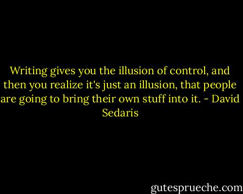 Writing gives you the illusion of control, and then you realize it's just an illusion, that people are going to bring their own stuff into it. - David Sedaris