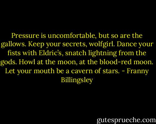 Pressure is uncomfortable, but so are the gallows. Keep your secrets, wolfgirl. Dance your fists with Eldric’s, snatch lightning from the gods. Howl at the moon, at the blood-red moon. Let your mouth be a cavern of stars. - Franny Billingsley