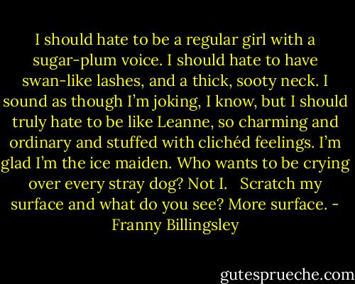 I should hate to be a regular girl with a sugar-plum voice. I should hate to have swan-like lashes, and a thick, sooty neck. I sound as though I’m joking, I know, but I should truly hate to be like Leanne, so charming and ordinary and stuffed with clichéd feelings. I’m glad I’m the ice maiden. Who wants to be crying over every stray dog? Not I. <br /><br />Scratch my surface and what do you see? More surface. - Franny Billingsley