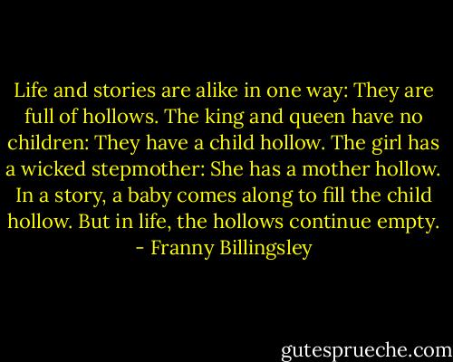 Life and stories are alike in one way: They are full of hollows. The king and queen have no children: They have a child hollow. The girl has a wicked stepmother: She has a mother hollow. In a story, a baby comes along to fill the child hollow. But in life, the hollows continue empty. - Franny Billingsley