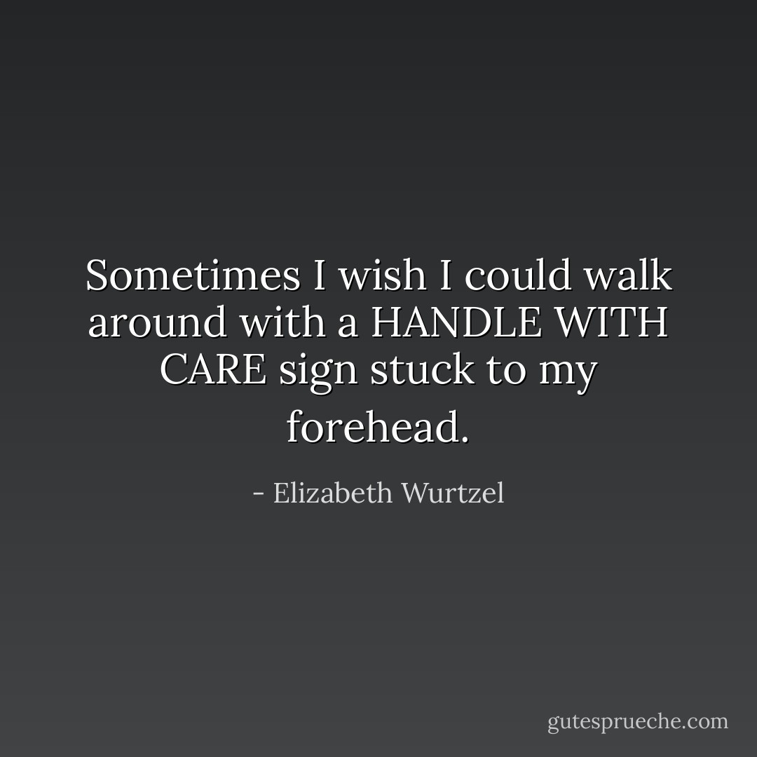 Sometimes I wish I could walk around with a HANDLE WITH CARE sign stuck to my forehead. - Elizabeth Wurtzel