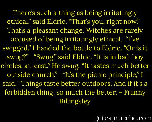 There’s such a thing as being irritatingly ethical,” said Eldric. “That’s you, right now.” <br /><br />That’s a pleasant change. Witches are rarely accused of being irritatingly ethical.<br /><br />“I’ve swigged.” I handed the bottle to Eldric. “Or is it swug?” <br /><br />“Swug,” said Eldric. “It is in bad-boy circles, at least.” He swug. “It tastes much better outside church.” <br /><br />“It’s the picnic principle,” I said. “Things taste better outdoors. And if it’s a forbidden thing, so much the better. - Franny Billingsley