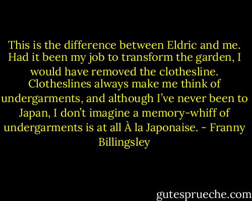 This is the difference between Eldric and me. Had it been my job to transform the garden, I would have removed the clothesline. Clotheslines always make me think of undergarments, and although I’ve never been to Japan, I don’t imagine a memory-whiff of undergarments is at all À la Japonaise. - Franny Billingsley