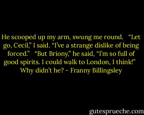 He scooped up my arm, swung me round. <br /><br />“Let go, Cecil,” I said. “I’ve a strange dislike of being forced.” <br /><br />“But Briony,” he said, “I’m so full of good spirits. I could walk to London, I think!” <br /><br />Why didn’t he? - Franny Billingsley